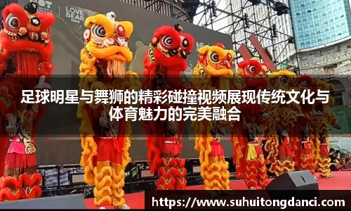 足球明星与舞狮的精彩碰撞视频展现传统文化与体育魅力的完美融合